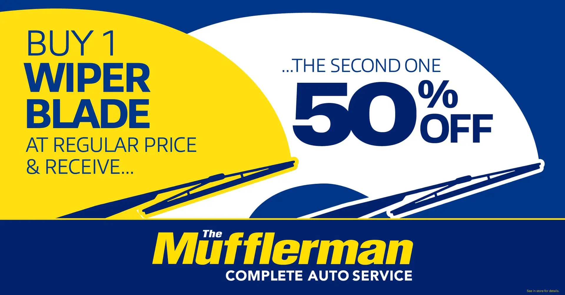 The Mufflerman Discover the ultimate BOGO deal at The Mufflerman Complete Auto Service! Buy 1 wiper blade at regular price & snag the second one for 50% off. Enjoy our dynamic blue and yellow design with sleek wiper blade graphics.